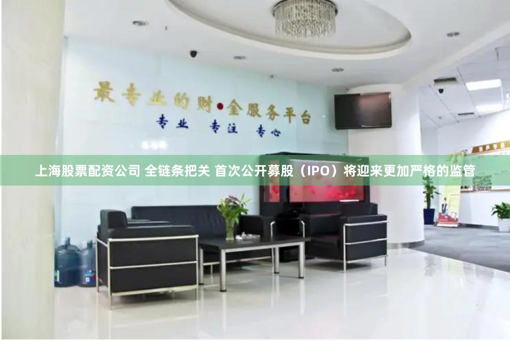 上海股票配资公司 全链条把关 首次公开募股（IPO）将迎来更加严格的监管