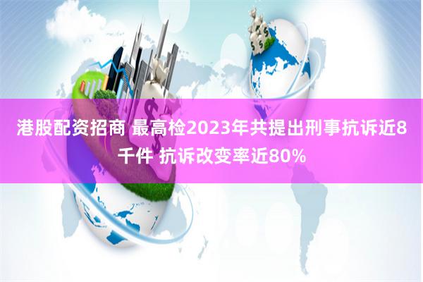 港股配资招商 最高检2023年共提出刑事抗诉近8千件 抗诉改变率近80%