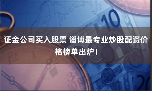 证金公司买入股票 淄博最专业炒股配资价格榜单出炉！