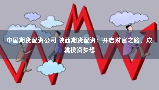 中国期货配资公司 陕西期货配资：开启财富之路，成就投资梦想