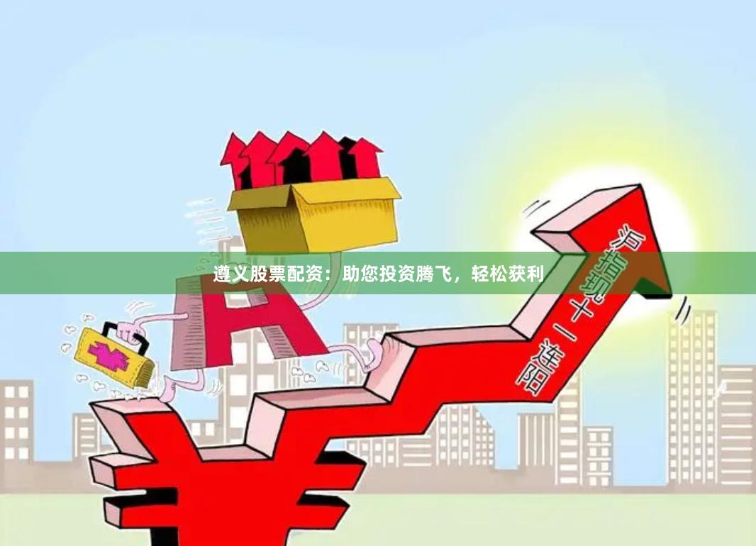 遵义股票配资：助您投资腾飞，轻松获利