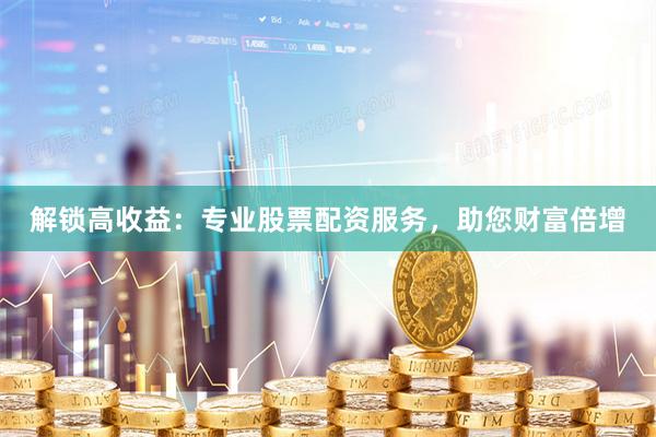 解锁高收益：专业股票配资服务，助您财富倍增