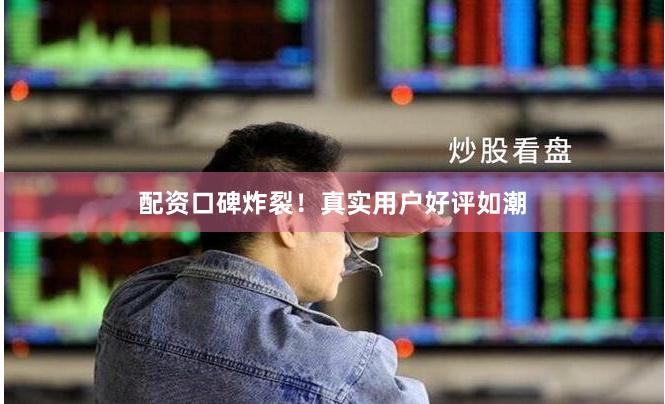 配资口碑炸裂！真实用户好评如潮