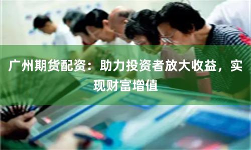 广州期货配资：助力投资者放大收益，实现财富增值